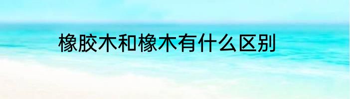 橡胶木和橡木有什么区别