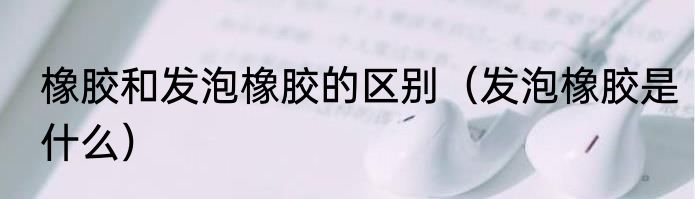 橡胶和发泡橡胶的区别（发泡橡胶是什么）