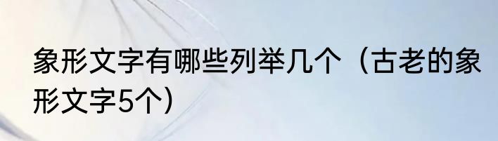 象形文字有哪些列举几个（古老的象形文字5个）
