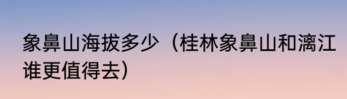 象鼻山海拔多少（桂林象鼻山和漓江谁更值得去）
