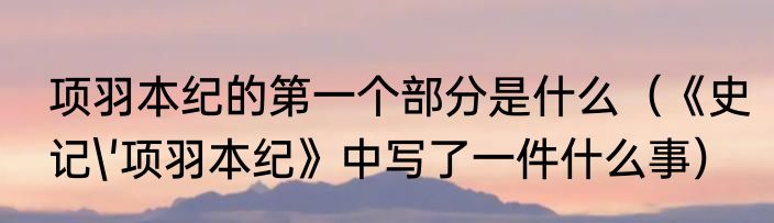 项羽本纪的第一个部分是什么（《史记'项羽本纪》中写了一件什么事）