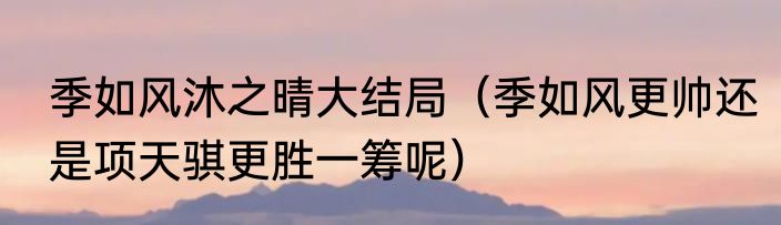 季如风沐之晴大结局（季如风更帅还是项天骐更胜一筹呢）