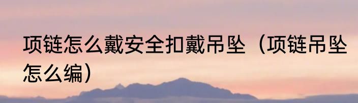 项链怎么戴安全扣戴吊坠（项链吊坠怎么编）