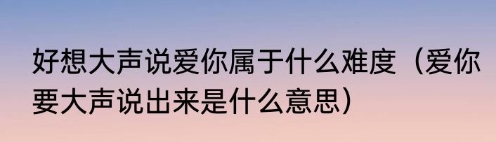 好想大声说爱你属于什么难度（爱你要大声说出来是什么意思）