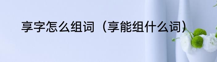 享字怎么组词（享能组什么词）