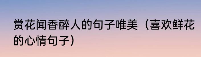 赏花闻香醉人的句子唯美（喜欢鲜花的心情句子）