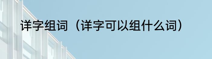 详字组词（详字可以组什么词）