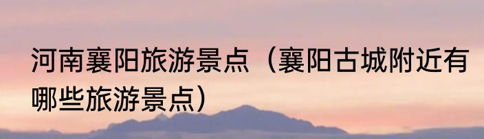 河南襄阳旅游景点（襄阳古城附近有哪些旅游景点）