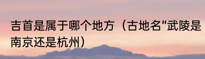 吉首是属于哪个地方（古地名“武陵是南京还是杭州）
