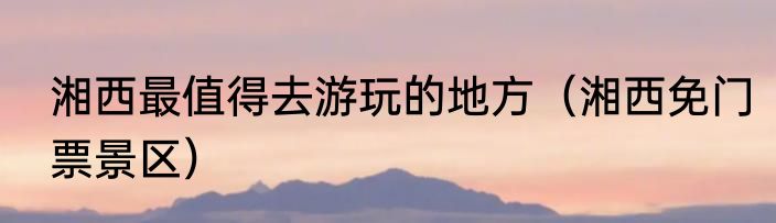 湘西最值得去游玩的地方（湘西免门票景区）