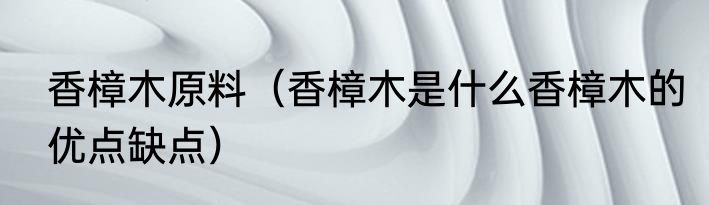 香樟木原料（香樟木是什么香樟木的优点缺点）