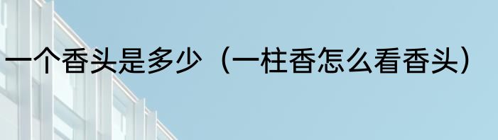 一个香头是多少（一柱香怎么看香头）