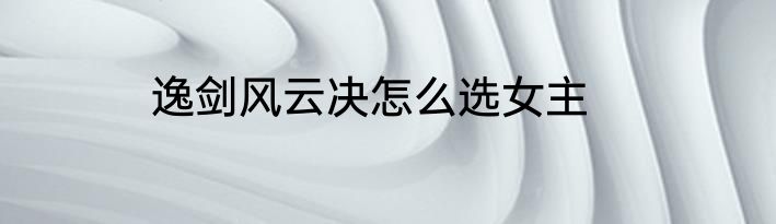 逸剑风云决怎么选女主