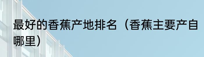 最好的香蕉产地排名（香蕉主要产自哪里）