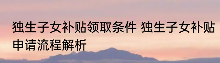 独生子女补贴领取条件 独生子女补贴申请流程解析