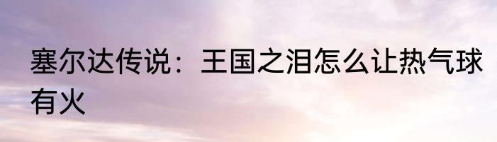 塞尔达传说：王国之泪怎么让热气球有火