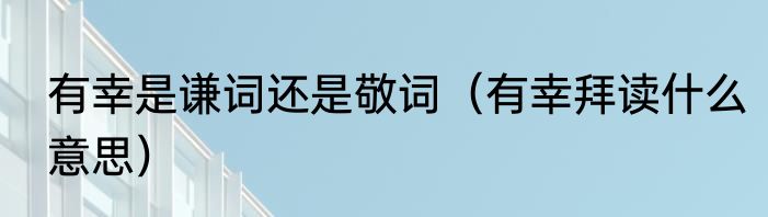 有幸是谦词还是敬词（有幸拜读什么意思）