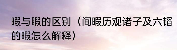 暇与睱的区别（间暇历观诸子及六韬的暇怎么解释）