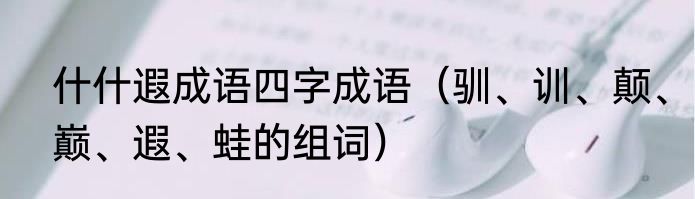 什什遐成语四字成语（驯、训、颠、巅、遐、蛙的组词）