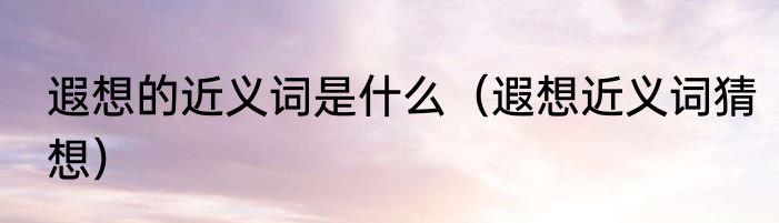 遐想的近义词是什么（遐想近义词猜想）