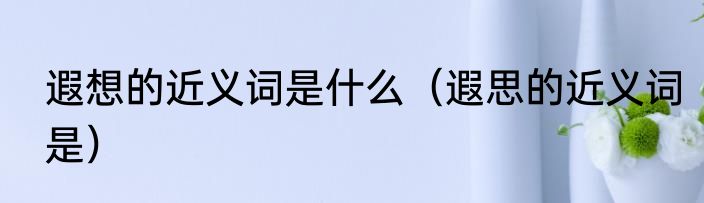 遐想的近义词是什么（遐思的近义词是）