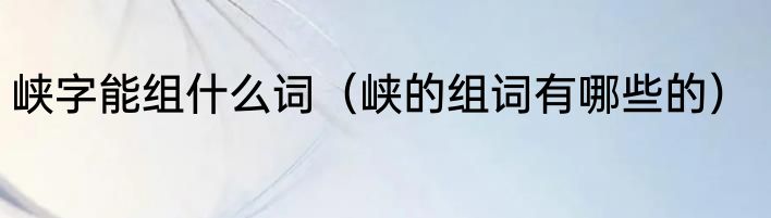 峡字能组什么词（峡的组词有哪些的）