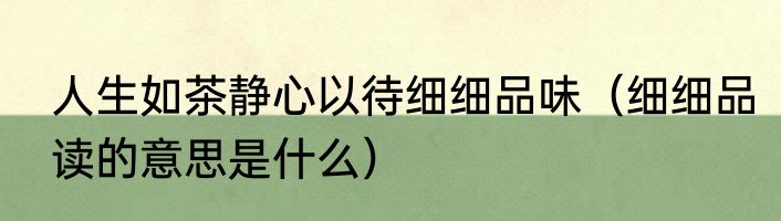 人生如茶静心以待细细品味（细细品读的意思是什么）
