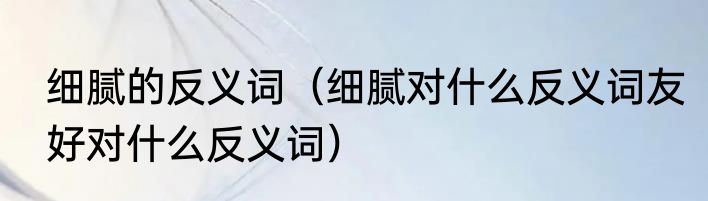 细腻的反义词（细腻对什么反义词友好对什么反义词）