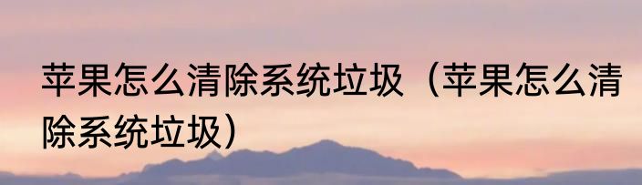 苹果怎么清除系统垃圾（苹果怎么清除系统垃圾）