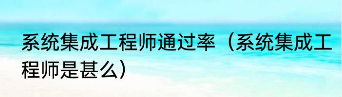 系统集成工程师通过率（系统集成工程师是甚么）