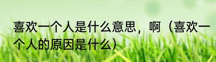 喜欢一个人是什么意思，啊（喜欢一个人的原因是什么）