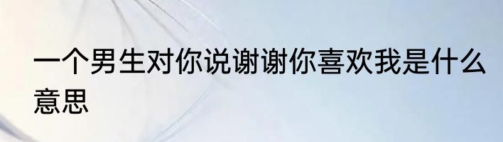 一个男生对你说谢谢你喜欢我是什么意思
