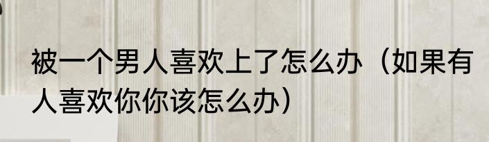被一个男人喜欢上了怎么办（如果有人喜欢你你该怎么办）