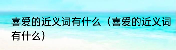 喜爱的近义词有什么（喜爱的近义词有什么）
