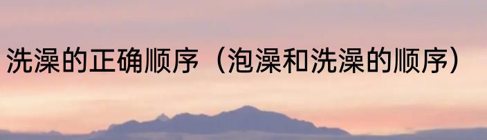 洗澡的正确顺序（泡澡和洗澡的顺序）