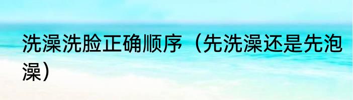 洗澡洗脸正确顺序（先洗澡还是先泡澡）