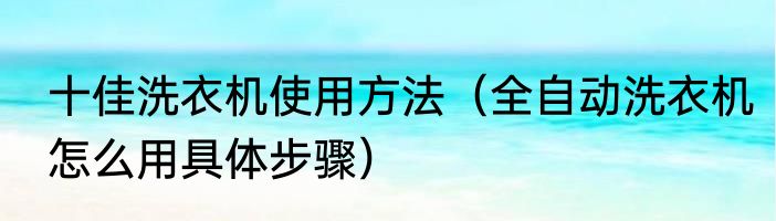 十佳洗衣机使用方法（全自动洗衣机怎么用具体步骤）