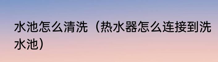 水池怎么清洗（热水器怎么连接到洗水池）