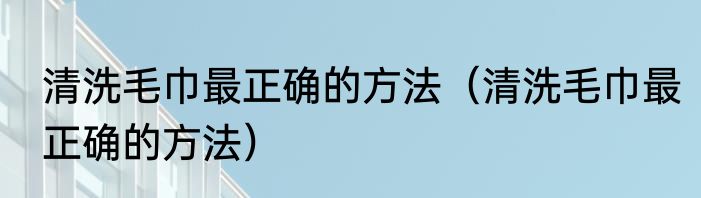 清洗毛巾最正确的方法（清洗毛巾最正确的方法）
