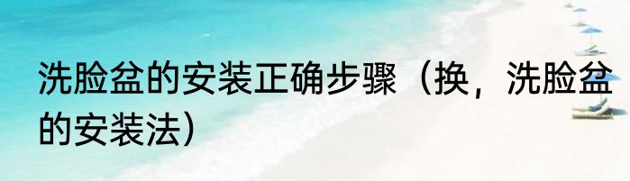 洗脸盆的安装正确步骤（换，洗脸盆的安装法）