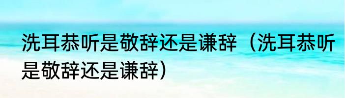 洗耳恭听是敬辞还是谦辞（洗耳恭听是敬辞还是谦辞）