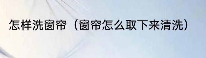 怎样洗窗帘（窗帘怎么取下来清洗）
