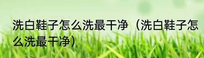 洗白鞋子怎么洗最干净（洗白鞋子怎么洗最干净）