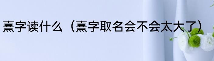 熹字读什么（熹字取名会不会太大了）