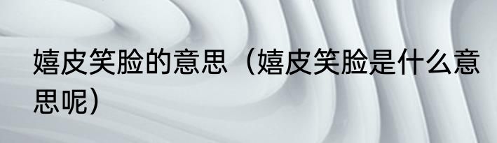 嬉皮笑脸的意思（嬉皮笑脸是什么意思呢）