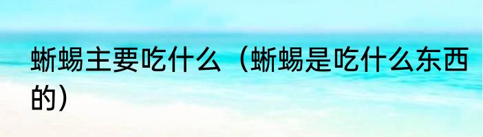 蜥蜴主要吃什么（蜥蜴是吃什么东西的）