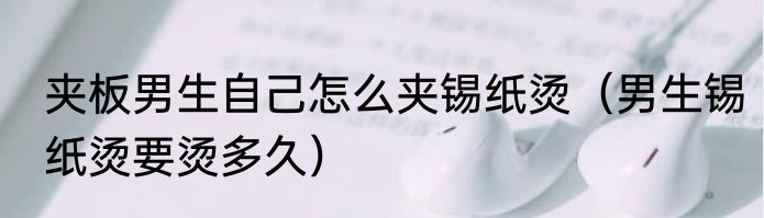 夹板男生自己怎么夹锡纸烫（男生锡纸烫要烫多久）