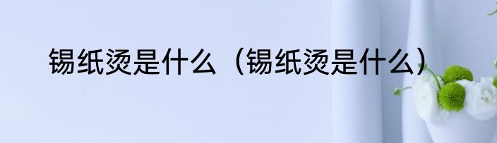 锡纸烫是什么（锡纸烫是什么）