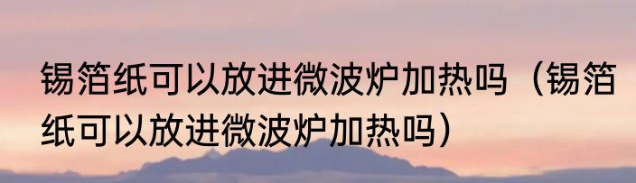 锡箔纸可以放进微波炉加热吗（锡箔纸可以放进微波炉加热吗）