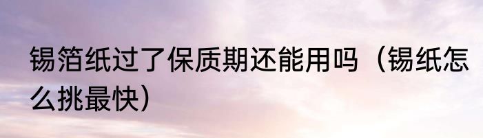 锡箔纸过了保质期还能用吗（锡纸怎么挑最快）